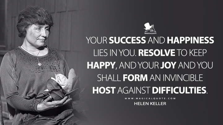 Your success and happiness lies in you. Resolve to keep happy, and your joy and you shall form an invincible host against difficulties. - Helen Keller Quotes