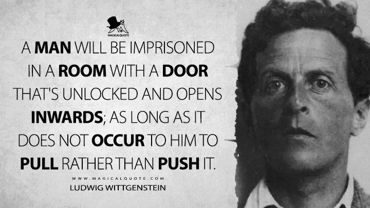 A man will be imprisoned in a room with a door that's unlocked and opens inwards; as long as it does not occur to him to pull rather than push it. - Ludwig Wittgenstein (Culture and Value Quotes)