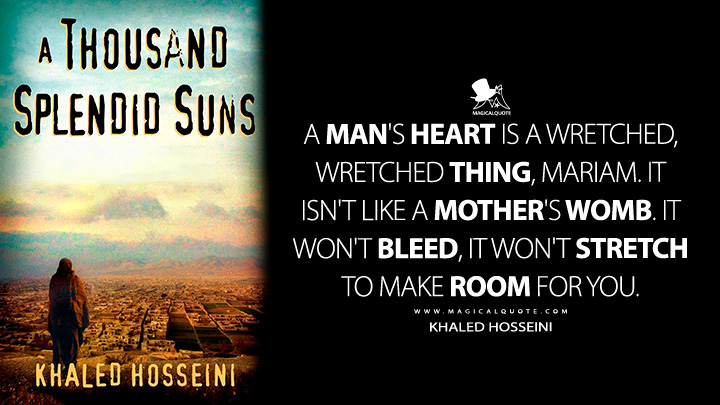 A man's heart is a wretched, wretched thing, Mariam. It isn't like a mother's womb. It won't bleed, it won't stretch to make room for you. - Khaled Hosseini (A Thousand Splendid Suns Quotes)