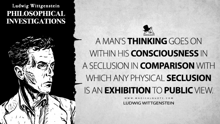 A man's thinking goes on within his consciousness in a seclusion in comparison with which any physical seclusion is an exhibition to public view. - Ludwig Wittgenstein (Philosophical Investigations Quotes)