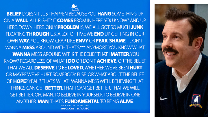 Belief doesn't just happen because you hang something up on a wall. All right? It comes from in here. You know? And up here. Down here. Only problem is, we all got so much junk floating through us, a lot of time we end up getting in our own way. You know, crap like envy or fear, shame. I don't wanna mess around with that s*** anymore. You know what I wanna mess around with? The belief that I matter, you know? Regardless of what I do or don't achieve. Or the belief that we all deserve to be loved, whether we've been hurt or maybe we've hurt somebody else. Or what about the belief of hope? Yeah? That's what I wanna mess with. Believing that things can get better. That I can get better. That we will get better. Oh, man. To believe in yourself. To believe in one another. Man, that's fundamental to being alive. - Theodore 'Ted' Lasso (Ted Lasso Quotes)