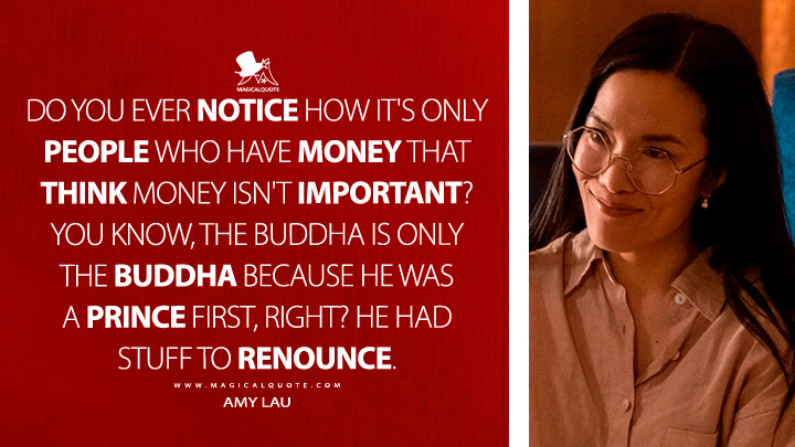 Do you ever notice how it's only people who have money that think money isn't important? You know, the Buddha is only the Buddha because he was a prince first, right? He had stuff to renounce. - Amy Lau (Beef Netflix Series Quotes)