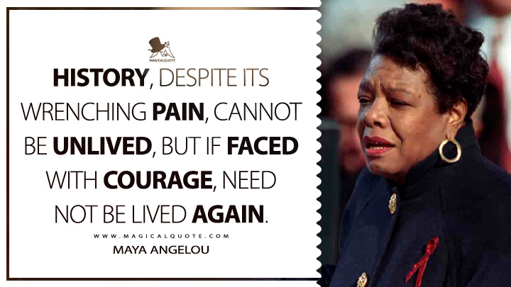 History, despite its wrenching pain, cannot be unlived, but if faced with courage, need not be lived again. - Maya Angelou (On the Pulse of Morning Quotes)