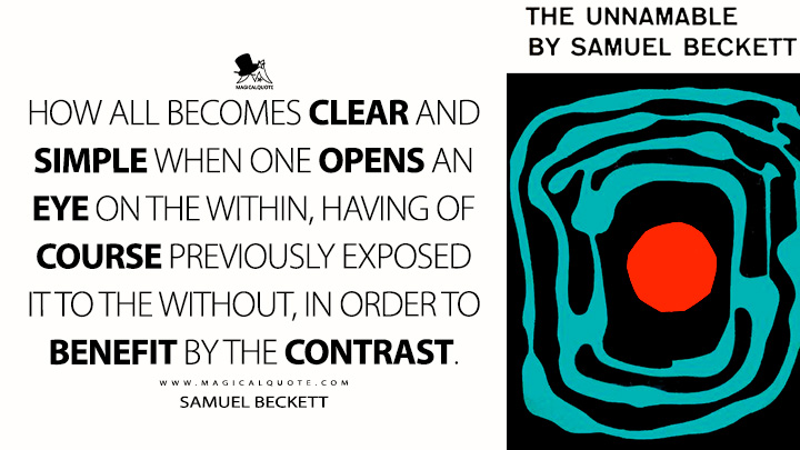 How all becomes clear and simple when one opens an eye on the within, having of course previously exposed it to the without, in order to benefit by the contrast. - Samuel Beckett (The Unnamable 1958 Quotes)