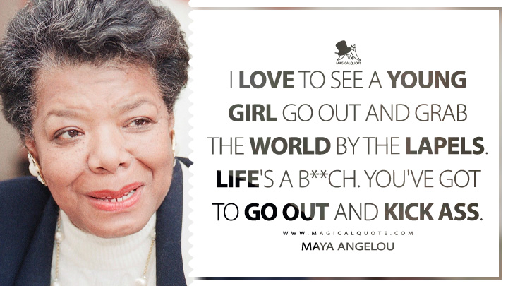 I love to see a young girl go out and grab the world by the lapels. Life's a b**ch. You've got to go out and kick ass. - Maya Angelou (Conversations with Maya Angelou Quotes)