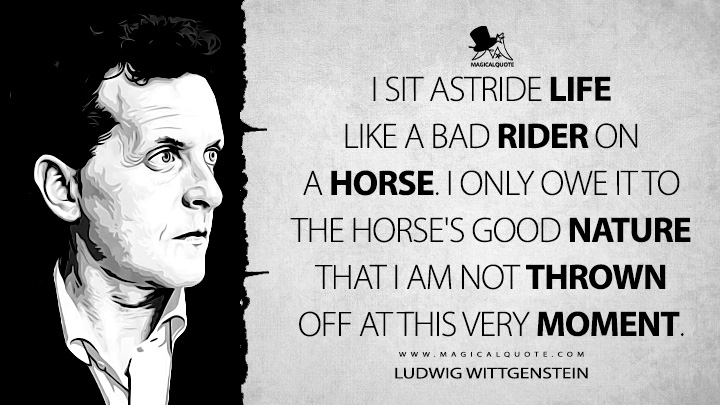I sit astride life like a bad rider on a horse. I only owe it to the horse's good nature that I am not thrown off at this very moment. - Ludwig Wittgenstein (Culture and Value Quotes)