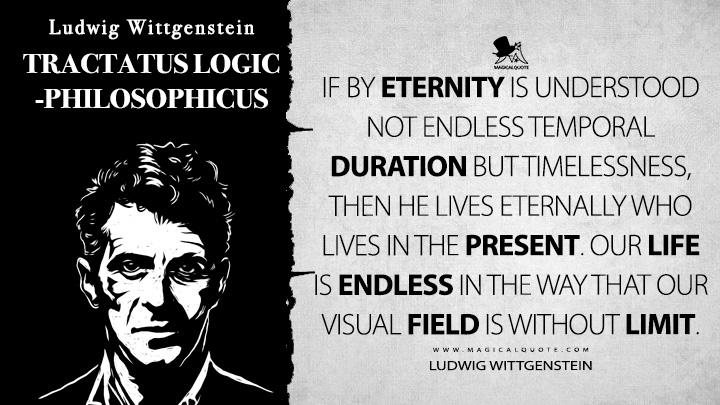 If by eternity is understood not endless temporal duration but timelessness, then he lives eternally who lives in the present. Our life is endless in the way that our visual field is without limit. - Ludwig Wittgenstein (Tractatus Logico-Philosophicus Quotes)