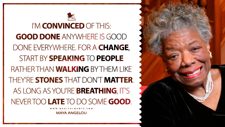 I'm convinced of this: Good done anywhere is good done everywhere. For a change, start by speaking to people rather than walking by them like they're stones that don't matter. As long as you're breathing, it's never too late to do some good. - Maya Angelou Quotes