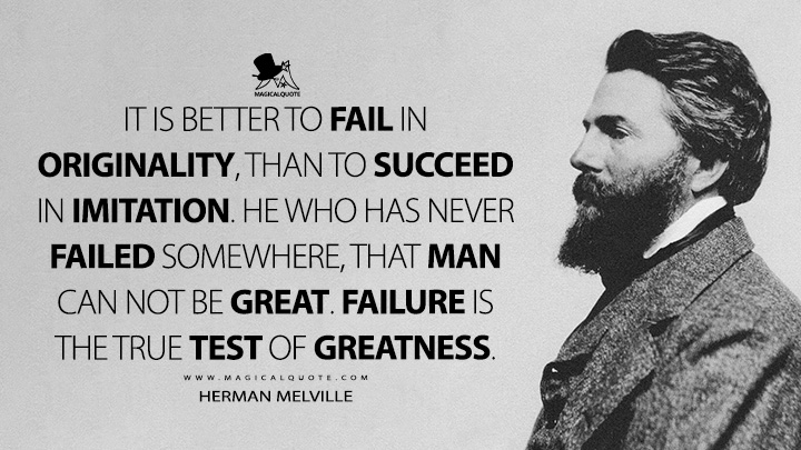 It is better to fail in originality, than to succeed in imitation. He who has never failed somewhere, that man can not be great. Failure is the true test of greatness. - Herman Melville (Hawthorne and His Mosses Quotes)