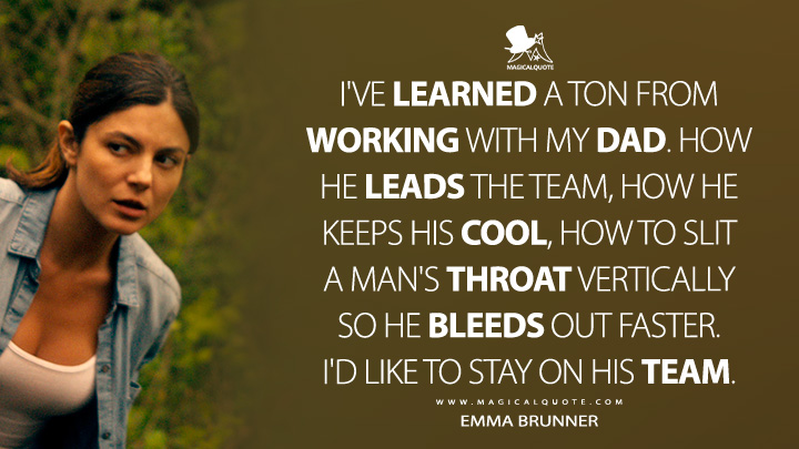 I've learned a ton from working with my dad. How he leads the team, how he keeps his cool, how to slit a man's throat vertically so he bleeds out faster. I'd like to stay on his team. - Emma Brunner (Fubar Netflix Series Quotes)