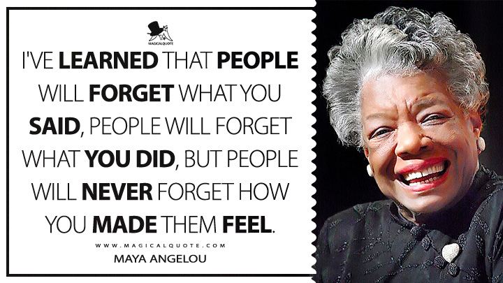 I've learned that people will forget what you said, people will forget what you did, but people will never forget how you made them feel. - Maya Angelou Quotes