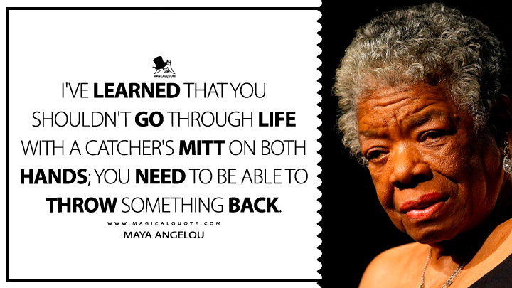I've learned that you shouldn't go through life with a catcher's mitt on both hands; you need to be able to throw something back. - Maya Angelou Quotes