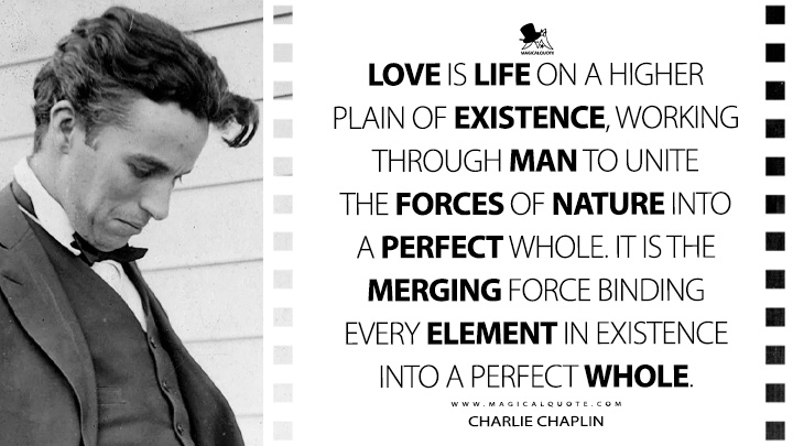 Love is life on a higher plain of existence, working through man to unite the forces of nature into a perfect whole. It is the merging force binding every element in existence into a perfect whole. - Charlie Chaplin Quotes