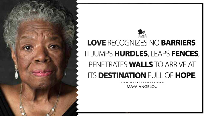Love recognizes no barriers. It jumps hurdles, leaps fences, penetrates walls to arrive at its destination full of hope. - Maya Angelou Quotes