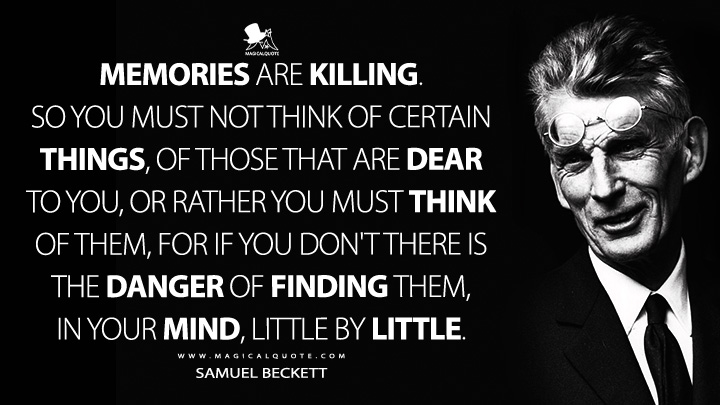 Memories are killing. So you must not think of certain things, of those that are dear to you, or rather you must think of them, for if you don't there is the danger of finding them, in your mind, little by little. - Samuel Beckett (The Expelled 1946 Quotes)