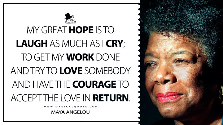 My great hope is to laugh as much as I cry; to get my work done and try to love somebody and have the courage to accept the love in return. - Maya Angelou Quotes