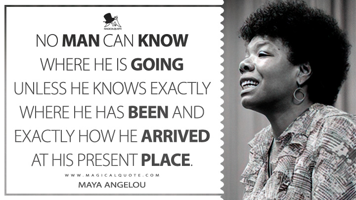 No man can know where he is going unless he knows exactly where he has been and exactly how he arrived at his present place. - Maya Angelou (Conversations with Maya Angelou Quotes)