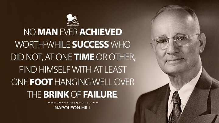 No man ever achieved worth-while success who did not, at one time or other, find himself with at least one foot hanging well over the brink of failure. - Napoleon Hill (The Law of Success in Sixteen Lessons Quotes)