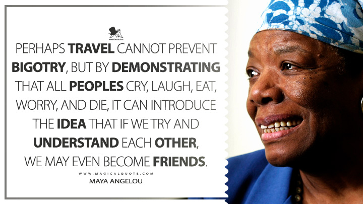 Perhaps travel cannot prevent bigotry, but by demonstrating that all peoples cry, laugh, eat, worry, and die, it can introduce the idea that if we try and understand each other, we may even become friends. - Maya Angelou (Wouldn't Take Nothing for My Journey Now Quotes)