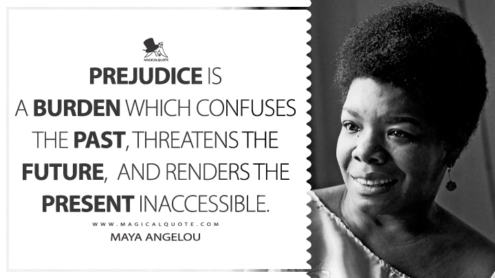 Prejudice is a burden which confuses the past, threatens the future, and renders the present inaccessible. - Maya Angelou (All God's Children Need Traveling Shoes Quotes)