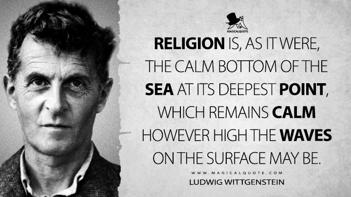 Religion is, as it were, the calm bottom of the sea at its deepest point, which remains calm however high the waves on the surface may be. - Ludwig Wittgenstein (Notebooks Quotes)
