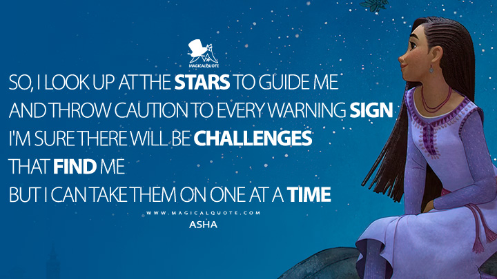 So I look up at the stars to guide me And throw caution to every warning sign I'm sure there will be challenges that find me But I can take them on one at a time - Asha (Wish Disney Movie 2023 Quotes)
