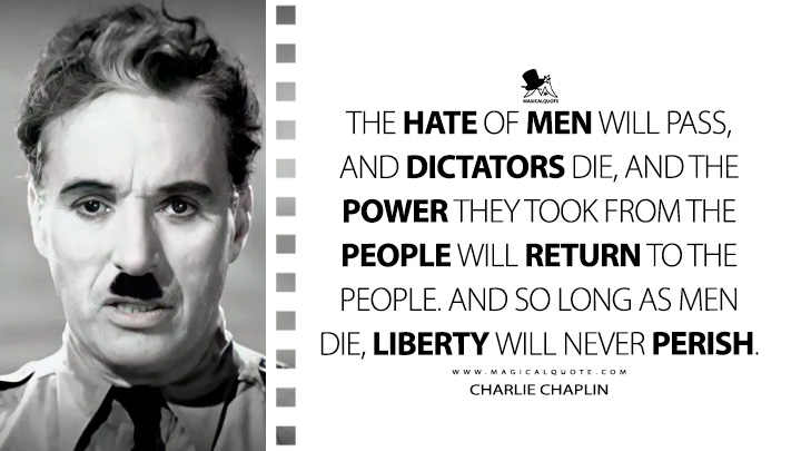 The hate of men will pass, and dictators die, and the power they took from the people will return to the people. And so long as men die, liberty will never perish. - Charlie Chaplin (The Great Dictator Quotes)