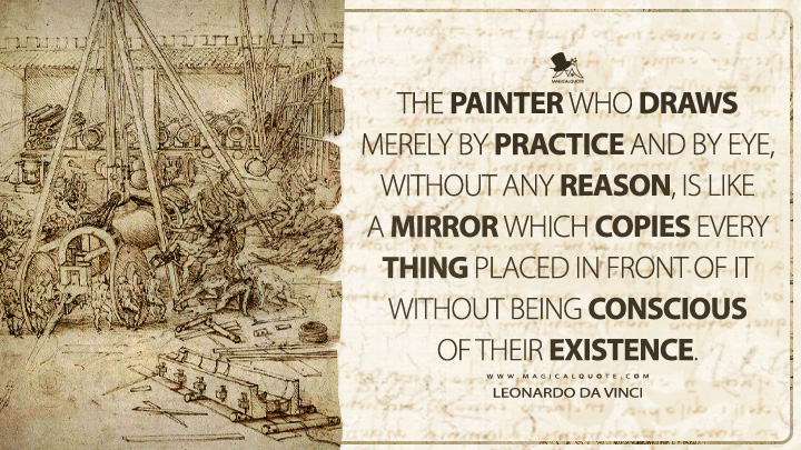 The painter who draws merely by practice and by eye, without any reason, is like a mirror which copies every thing placed in front of it without being conscious of their existence. - Leonardo da Vinci Quotes