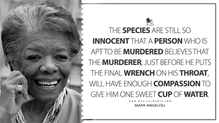 The species are still so innocent that a person who is apt to be murdered believes that the murderer, just before he puts the final wrench on his throat, will have enough compassion to give him one sweet cup of water. - Maya Angelou (Conversations with Maya Angelou Quotes)