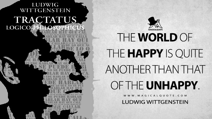 The world of the happy is quite another than that of the unhappy. - Ludwig Wittgenstein (Tractatus Logico-Philosophicus Quotes)