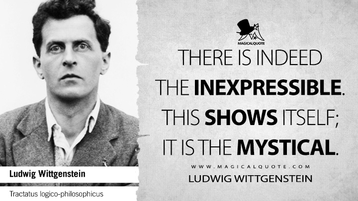 There is indeed the inexpressible. This shows itself; it is the mystical. - Ludwig Wittgenstein (Tractatus Logico-Philosophicus Quotes)