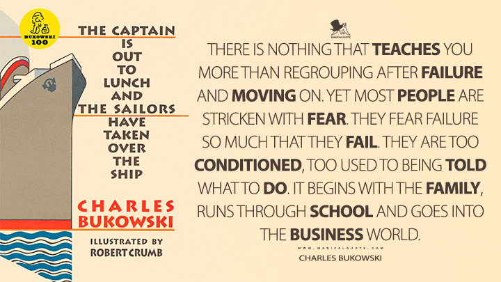 There is nothing that teaches you more than regrouping after failure and moving on. Yet most people are stricken with fear. They fear failure so much that they fail. They are too conditioned, too used to being told what to do. It begins with the family, runs through school and goes into the business world. - Charles Bukowski (The Captain is Out to Lunch and the Sailors have taken over the Ship Quotes)