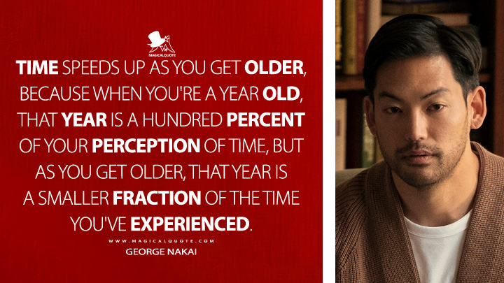 Time speeds up as you get older, because when you're a year old, that year is a hundred percent of your perception of time, but as you get older, that year is a smaller fraction of the time you've experienced. - George Nakai (Beef Netflix Series Quotes)