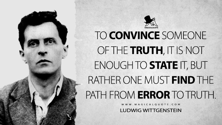 To convince someone of the truth, it is not enough to state it, but rather one must find the path from error to truth. - Ludwig Wittgenstein (Philosophical Occasions Quotes)