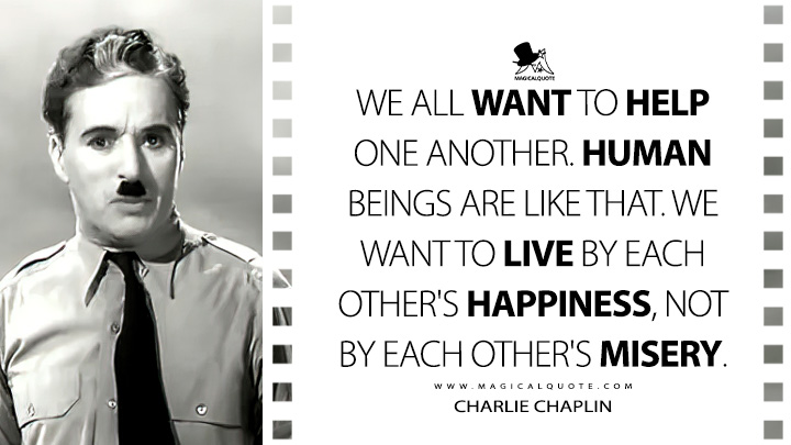 We all want to help one another. Human beings are like that. We want to live by each other's happiness, not by each other's misery. - Charlie Chaplin (The Great Dictator Quotes)