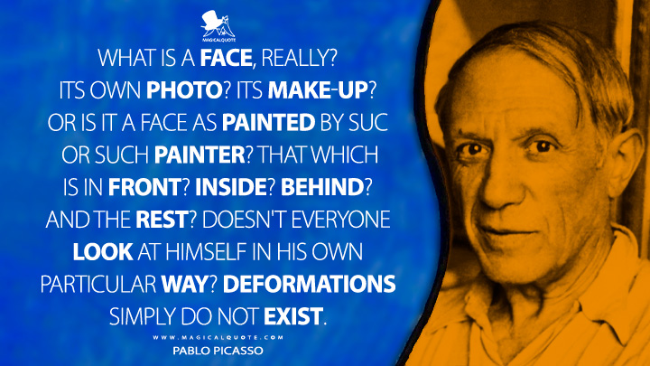 What is a face, really? Its own photo? Its make-up? Or is it a face as painted by such or such painter? That which is in front? Inside? Behind? And the rest? Doesn't everyone look at himself in his own particular way? Deformations simply do not exist. - Pablo Picasso Quotes