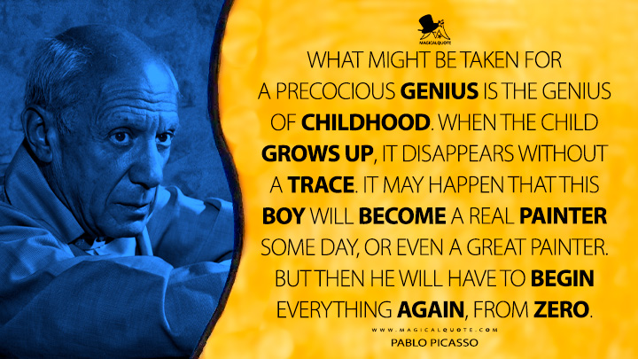 What might be taken for a precocious genius is the genius of childhood. When the child grows up, it disappears without a trace. It may happen that this boy will become a real painter some day, or even a great painter. But then he will have to begin everything again, from zero. - Pablo Picasso Quotes