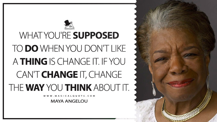 What you're supposed to do when you don't like a thing is change it. If you can't change it, change the way you think about it. - Maya Angelou (Wouldn't Take Nothing for My Journey Now Quotes)