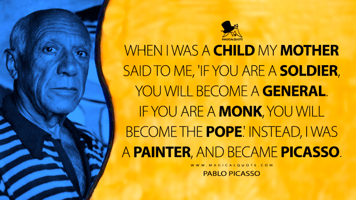 When I was a child my mother said to me, 'If you are a soldier, you will become a general. If you are a monk, you will become the Pope.' Instead, I was a painter, and became Picasso. - Pablo Picasso Quotes