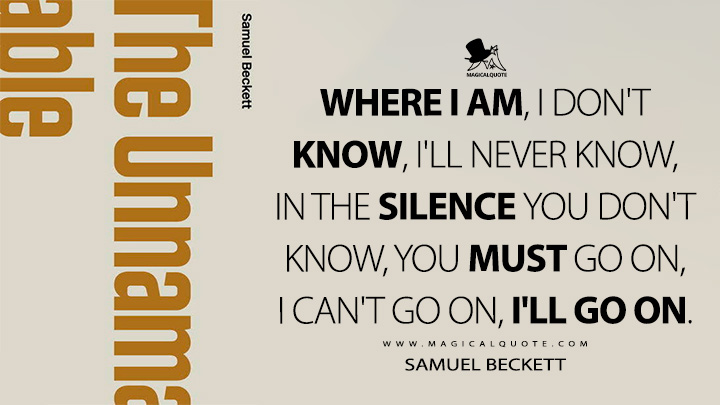 Where I am, I don't know, I'll never know, in the silence you don't know, you must go on, I can't go on, I'll go on. - Samuel Beckett (The Unnamable 1958 Quotes)