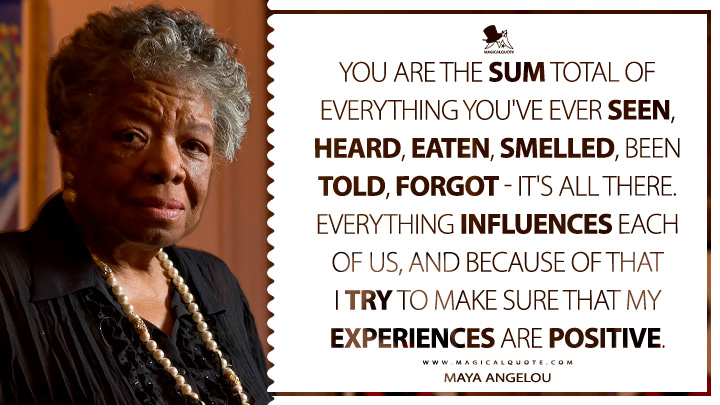 You are the sum total of everything you've ever seen, heard, eaten, smelled, been told, forgot - it's all there. Everything influences each of us, and because of that I try to make sure that my experiences are positive. - Maya Angelou Quotes