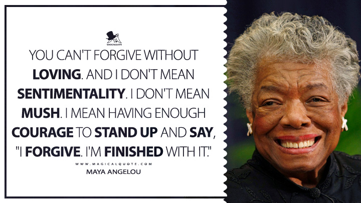 You can't forgive without loving. And I don't mean sentimentality. I don't mean mush. I mean having enough courage to stand up and say, "I forgive. I'm finished with it." - Maya Angelou Quotes