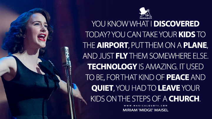 You know what I discovered today? You can take your kids to the airport, put them on a plane, and just fly them somewhere else. Technology is amazing. It used to be, for that kind of peace and quiet, you had to leave your kids on the steps of a church. - Miriam 'Midge' Maisel (The Marvelous Mrs. Maisel Quotes)