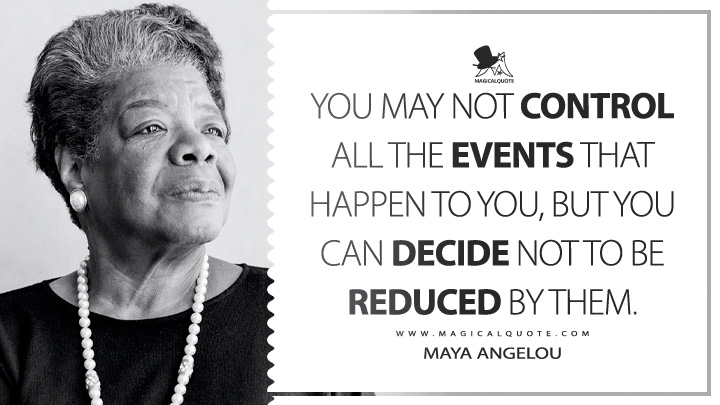 You may not control all the events that happen to you, but you can decide not to be reduced by them. - Maya Angelou (Letter to My Daughter Quotes)