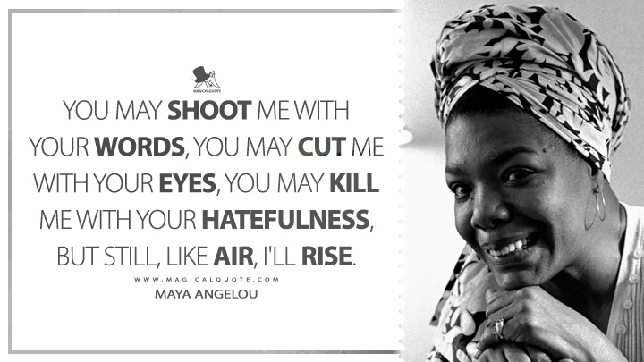 You may shoot me with your words, you may cut me with your eyes, you may kill me with your hatefulness, but still, like air, I'll rise. - Maya Angelou (And Still I Rise Quotes)