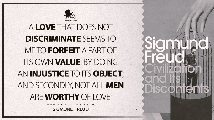 A love that does not discriminate seems to me to forfeit a part of its own value, by doing an injustice to its object; and secondly, not all men are worthy of love. - Sigmund Freud (Civilization And Its Discontents Quotes)