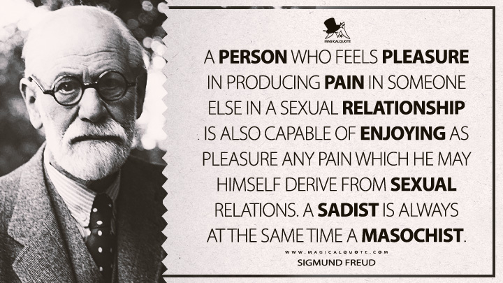 A person who feels pleasure in producing pain in someone else in a sexual relationship is also capable of enjoying as pleasure any pain which he may himself derive from sexual relations. A sadist is always at the same time a masochist. - Sigmund Freud (Three Essays On The Theory Of Sexuality Quotes)