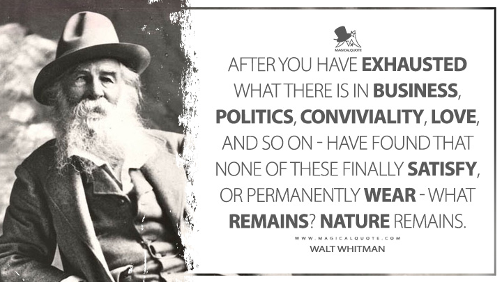 After you have exhausted what there is in business, politics, conviviality, love, and so on - have found that none of these finally satisfy, or permanently wear - what remains? Nature remains. - Walt Whitman (Specimen Days Quotes)