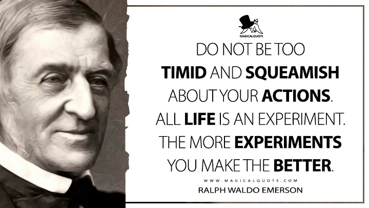Do not be too timid and squeamish about your actions. All life is an experiment. The more experiments you make the better. - Ralph Waldo Emerson (Journals of Ralph Waldo Emerson Quotes)