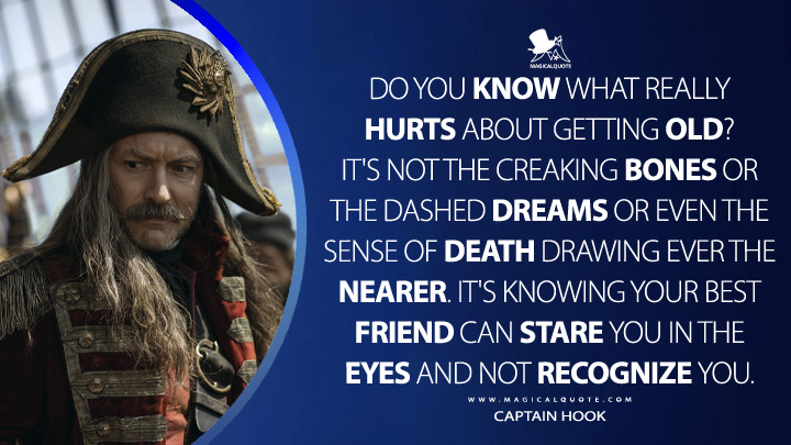 Do you know what really hurts about getting old? It's not the creaking bones or the dashed dreams or even the sense of death drawing ever the nearer. It's knowing your best friend can stare you in the eyes and not recognize you. - Captain Hook (Peter Pan & Wendy 2023 Disney Movie Quotes)